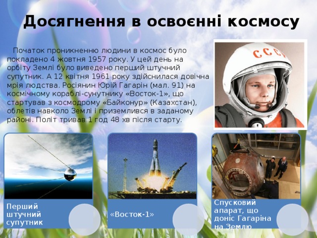 Досягнення в освоєнні космосу Початок проникненню людини в космос було покладено 4 жовтня 1957 року. У цей день на орбіту Землі було виведено перший штучний супутник. А 12 квітня 1961 року здійснилася довічна мрія людства. Росіянин Юрій Гагарін (мал. 91) на космічному кораблі-сунутнику «Восток-1», що стартував з космодрому «Байконур» (Казахстан), облетів навколо Землі і приземлився в заданому районі. Політ тривав 1 год 48 хв після старту. Перший штучний супутник «Восток-1» Спусковий апарат, що доніс Гагаріна на Землю