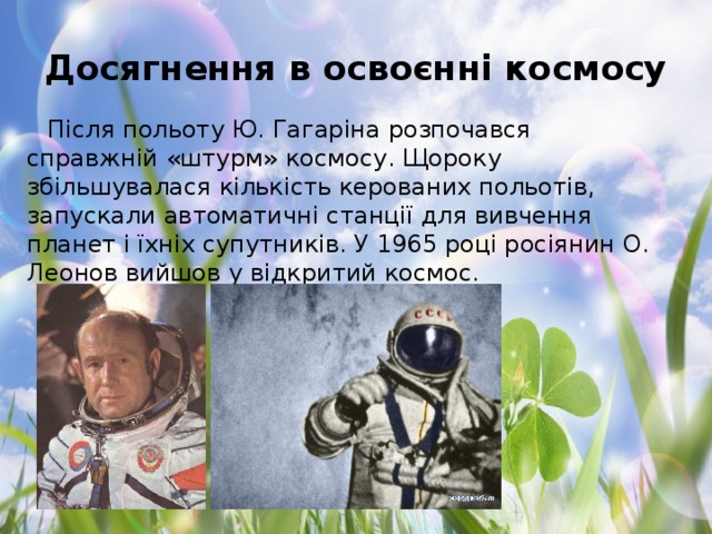 Досягнення в освоєнні космосу Після польоту Ю. Гагаріна розпочався справжній «штурм» космосу. Щороку збільшувалася кількість керованих польотів, запускали автоматичні станції для вивчення планет і їхніх супутників. У 1965 році росіянин О. Леонов вийшов у відкритий космос.