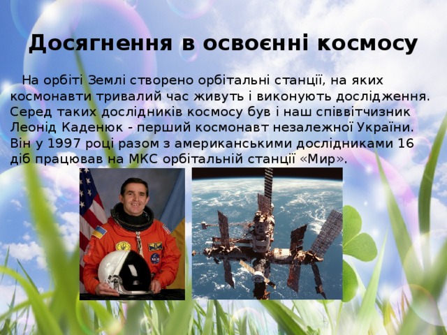 Досягнення в освоєнні космосу На орбіті Землі створено орбітальні станції, на яких космонавти тривалий час живуть і виконують дослідження. Серед таких дослідників космосу був і наш співвітчизник Леонід Каденюк - перший космонавт незалежної України. Він у 1997 році разом з американськими дослідниками 16 діб працював на МКС орбітальній станції «Мир».