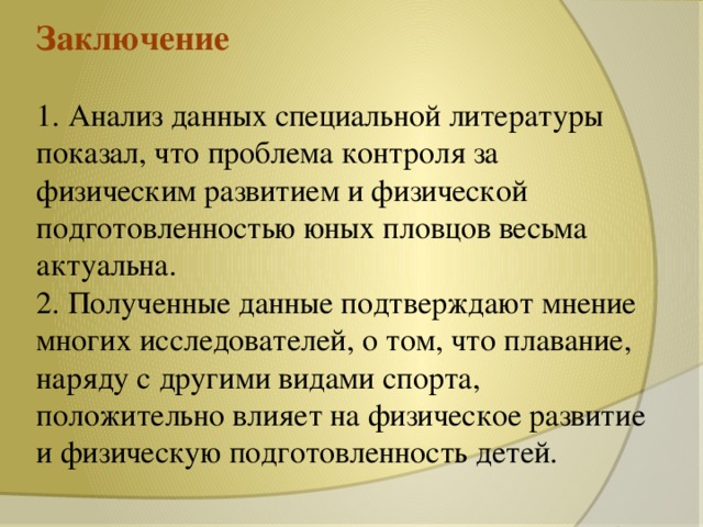 Заключение   1. Анализ данных специальной литературы показал, что проблема контроля за физическим развитием и физической подготовленностью юных пловцов весьма актуальна.  2. Полученные данные подтверждают мнение многих исследователей, о том, что плавание, наряду с другими видами спорта, положительно влияет на физическое развитие и физическую подготовленность детей.