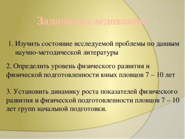 Задачи исследования 1. Изучить состояние исследуемой проблемы по данным  научно-методической литературы 2. Определить уровень физического развития и физической подготовленности юных пловцов 7 – 10 лет 3. Установить динамику роста показателей физического развития и физической подготовленности пловцов 7 – 10 лет групп начальной подготовки.