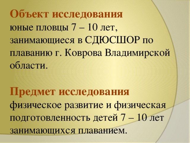 Объект исследования  юные пловцы 7 – 10 лет, занимающиеся в СДЮСШОР по плаванию г. Коврова Владимирской области.   Предмет исследования  физическое развитие и физическая подготовленность детей 7 – 10 лет занимающихся плаванием.