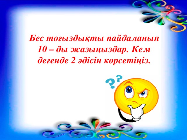 Бес тоғыздықты пайдаланып 10 – ды жазыңыздар. Кем дегенде 2 әдісін көрсетіңіз.