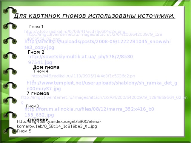 Для картинок гномов использованы источники:  Гном 1 http://v.foto.radikal.ru/0703/41/acd76c604d2e.png  http://img1.liveinternet.ru/images/attach/c/2/64/200/64200979_1284869564_02.png http://artcity.lv/uploads/posts/2008-09/1222281045_snowwhite3_copy.jpg Гном 2 http://sovetskiymultik.at.ua/_ph/576/2/853097541.jpg Дом гнома  Гном 4 http://s46.radikal.ru/i113/0905/14/4e3f1c5936c2.png http://www.templeit.net/useruploads/shablony/sh_ramka_det_gn00muy37.jpg 7 гномов http://img1.liveinternet.ru/images/attach/c/2/64/200/64200979_1284869564_02.png Гном3 http://forum.allnokia.ru/files/08/12/marra_352x416_b0155_652.jpg гномики http://img-fotki.yandex.ru/get/5900/elena-komarov.1eb/0_58c14_1c819be3_XL.jpg Гном 5