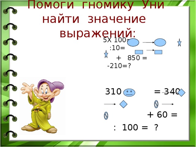 Помоги гномику Уни найти значение выражений:  5Х 100= :10=  + 850 = -210=?  310 + = 340  + 60 =  : 100 = ?