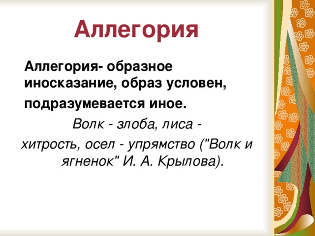 Аллегория  Аллегория- образное иносказание, образ условен,  подразумевается иное.  Волк - злоба, лиса - хитрость, осел - упрямство (