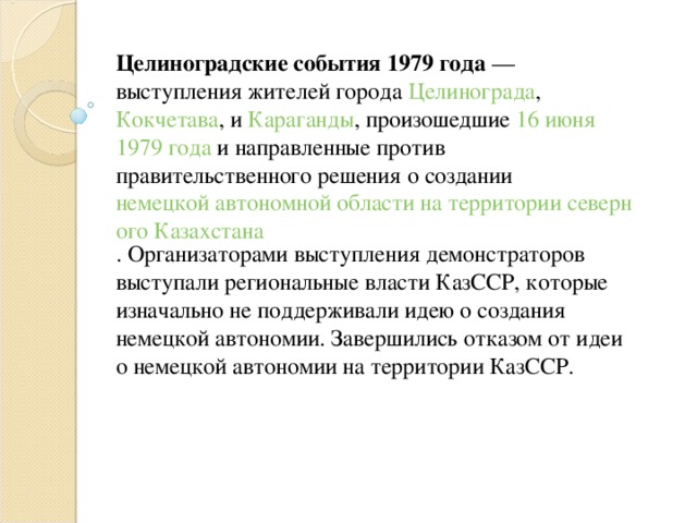 Целиноградские события 1979 года  — выступления жителей города  Целинограда ,  Кокчетава , и  Караганды , произошедшие  16 июня   1979 года  и направленные против правительственного решения о создании  немецкой автономной области на территории северного Казахстана . Организаторами выступления демонстраторов выступали региональные власти КазССР, которые изначально не поддерживали идею о создания немецкой автономии. Завершились отказом от идеи о немецкой автономии на территории КазССР.