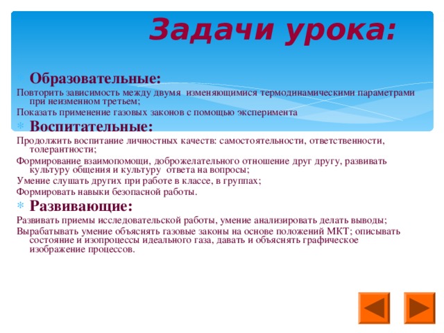 Задачи урока: Образовательные: Повторить зависимость между двумя изменяющимися термодинамическими параметрами при неизменном третьем; Показать применение газовых законов с помощью эксперимента Воспитательные: Продолжить воспитание личностных качеств: самостоятельности, ответственности, толерантности; Формирование взаимопомощи, доброжелательного отношение друг другу, развивать культуру общения и культуру ответа на вопросы; Умение слушать других при работе в классе, в группах; Формировать навыки безопасной работы. Развивающие: Развивать приемы исследовательской работы, умение анализировать делать выводы; Вырабатывать умение объяснять газовые законы на основе положений МКТ; описывать состояние и изопроцессы идеального газа, давать и объяснять графическое изображение процессов.