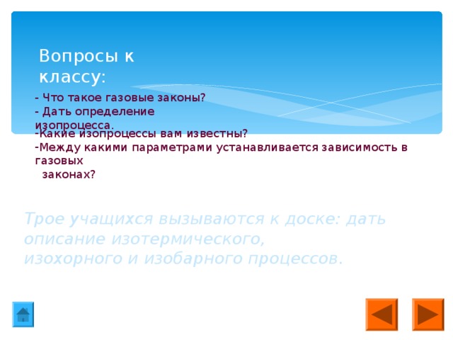 Вопросы к классу: - Что такое газовые законы? - Дать определение изопроцесса. Какие изопроцессы вам известны? Между какими параметрами устанавливается зависимость в газовых  законах? Трое учащихся вызываются к доске: дать описание изотермического, изохорного и изобарного процессов.