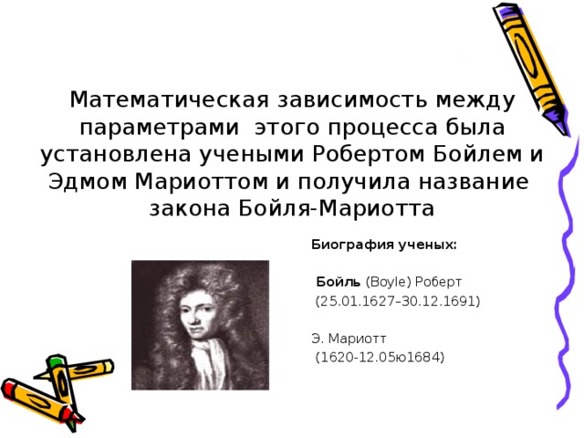 Математическая зависимость между параметрами этого процесса была установлена учеными Робертом Бойлем и Эдмом Мариоттом и получила название закона Бойля-Мариотта Биография ученых:   Бойль (Boyle) Роберт  (25.01.1627–30.12.1691) Э. Мариотт  (1620-12.05ю1684)