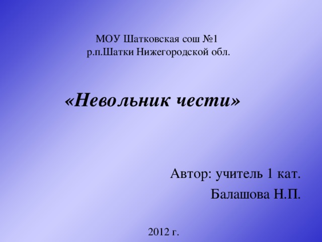 МОУ Шатковская сош №1  р.п.Шатки Нижегородской обл.  «Невольник чести» Автор: учитель 1 кат. Балашова Н.П. 2012 г.