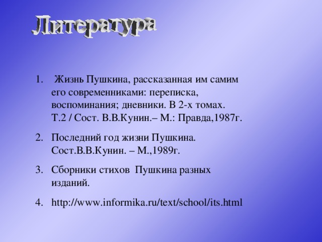 Жизнь Пушкина, рассказанная им самим его современниками: переписка, воспоминания; дневники. В 2-х томах. Т.2 / Сост. В.В.Кунин.– М.: Правда,1987г. Последний год жизни Пушкина. Сост.В.В.Кунин. – М.,1989г. Сборники стихов Пушкина разных изданий. http://www.informika.ru/text/school/its.html