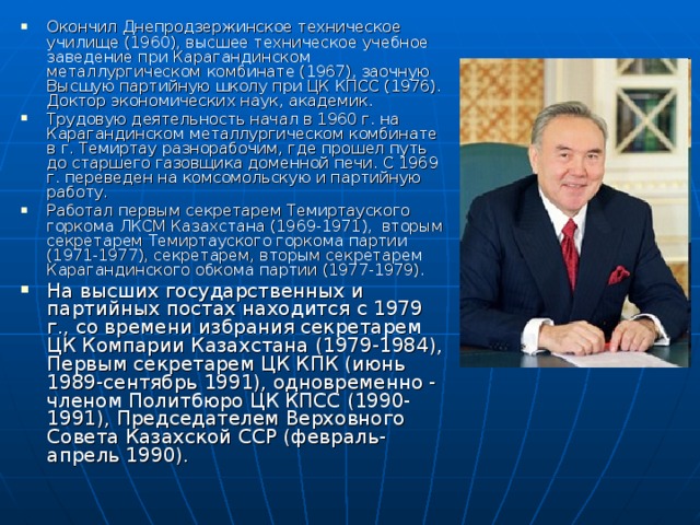 Окончил Днепродзержинское техническое училище (1960), высшее техническое учебное заведение при Карагандинском металлургическом комбинате (1967), заочную Высшую партийную школу при ЦК КПСС (1976). Доктор экономических наук, академик. Трудовую деятельность начал в 1960 г. на Карагандинском металлургическом комбинате в г. Темиртау разнорабочим, где прошел путь до старшего газовщика доменной печи. С 1969 г. переведен на комсомольскую и партийную работу. Работал первым секретарем Темиртауского горкома ЛКСМ Казахстана (1969-1971), вторым секретарем Темиртауского горкома партии (1971-1977), секретарем, вторым секретарем Карагандинского обкома партии (1977-1979). На высших государственных и партийных постах находится с 1979 г., со времени избрания секретарем ЦК Компарии Казахстана (1979-1984), Первым секретарем ЦК КПК (июнь 1989-сентябрь 1991), одновременно - членом Политбюро ЦК КПСС (1990-1991), Председателем Верховного Совета Казахской ССР (февраль-апрель 1990).