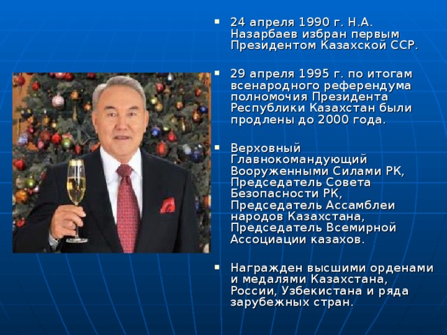 24 апреля 1990 г. Н.А. Назарбаев избран первым Президентом Казахской ССР.  29 апреля 1995 г. по итогам всенародного референдума полномочия Президента Республики Казахстан были продлены до 2000 года.  Верховный Главнокомандующий Вооруженными Силами РК, Председатель Совета Безопасности РК, Председатель Ассамблеи народов Казахстана, Председатель Всемирной Ассоциации казахов.  Награжден высшими орденами и медалями Казахстана, России, Узбекистана и ряда зарубежных стран.