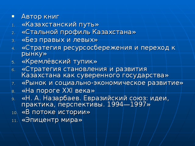 Автор книг «Казахстанский путь» «Стальной профиль Казахстана» «Без правых и левых» «Стратегия ресурсосбережения и переход к рынку» «Кремлёвский тупик» «Стратегия становления и развития Казахстана как суверенного государства» «Рынок и социально-экономическое развитие» «На пороге XXI века» «Н. А. Назарбаев. Евразийский союз: идеи, практика, перспективы. 1994—1997» «В потоке истории» «Эпицентр мира»