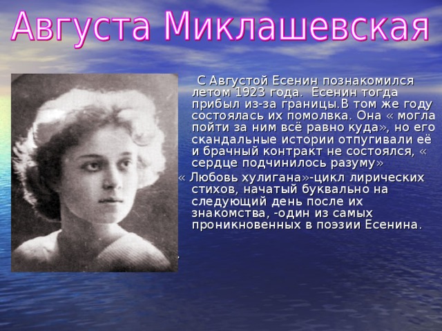 С Августой Есенин познакомился летом 1923 года. Есенин тогда прибыл из-за границы.В том же году состоялась их помолвка. Она « могла пойти за ним всё равно куда», но его скандальные истории отпугивали её и брачный контракт не состоялся, « сердце подчинилось разуму» « Любовь хулигана»-цикл лирических стихов, начатый буквально на следующий день после их знакомства, -один из самых проникновенных в поэзии Есенина. .