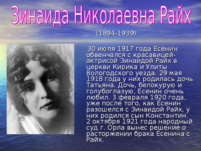 (1894-1939)  30 июля 1917 года Есенин обвенчался с красавицей-актрисой Зинаидой Райх в церкви Кирика и Улиты Вологодского уезда. 29 мая 1918 года у них родилась дочь Татьяна. Дочь, белокурую и голубоглазую, Есенин очень любил. 3 февраля 1920 года, уже после того, как Есенин разошелся с Зинаидой Райх, у них родился сын Константин. 2 октября 1921 года народный суд г. Орла вынес решение о расторжении брака Есенина с Райх.