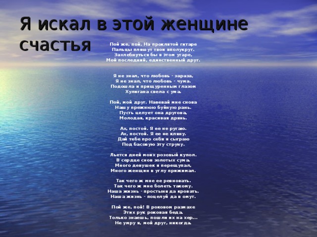 Я искал в этой женщине счастья Пой же, пой. На проклятой гитаре  Пальцы пляшут твои вполукруг.  Захлебнуться бы в этом угаре,  Мой последний, единственный друг.    Я не знал, что любовь - зараза,  Я не знал, что любовь - чума.  Подошла и прищуренным глазом  Хулигана свела с ума.   Пой, мой друг. Навевай мне снова  Нашу прежнюю буйную рань.  Пусть целует она другова,  Молодая, красивая дрянь.   Ах, постой. Я ее не ругаю.  Ах, постой. Я ее не кляну.  Дай тебе про себя я сыграю  Под басовую эту струну.   Льется дней моих розовый купол.  В сердце снов золотых сума.  Много девушек я перещупал,  Много женщин в углу прижимал.   Так чего ж мне ее ревновать.  Так чего ж мне болеть такому.  Наша жизнь - простыня да кровать.  Наша жизнь - поцелуй да в омут.   Пой же, пой! В роковом размахе  Этих рук роковая беда.  Только знаешь, пошли их на хер...  Не умру я, мой друг, никогда.