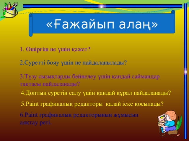 «Ғажайып алаң» 1. Өшіргіш не үшін қажет? 2.Суретті бояу үшін не пайдаланылады? 3.Түзу сызықтарды бейнелеу үшін қандай саймандар тақтасы пайдаланады? 4.Доптың суретін салу үшін қандай құрал пайдаланады? 5. Paint графикалық редакторы қалай іске қосылады ? 6. Paint графикалық редакторының жұмысын аяқтау реті.