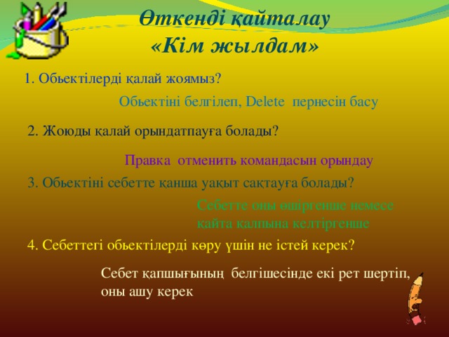 Өткенді қайталау «Кім жылдам» 1. Обьектілерді қалай жоямыз? Обьектіні белгілеп, Delete пернесін басу 2. Жоюды қалай орындатпауға болады? Правка отменить командасын орындау 3. Обьектіні себетте қанша уақыт сақтауға болады? Себетте оны өшіргенше немесе қайта қалпына келтіргенше 4. Себеттегі обьектілерді көру үшін не істей керек? Себет қапшығының белгішесінде екі рет шертіп, оны ашу керек