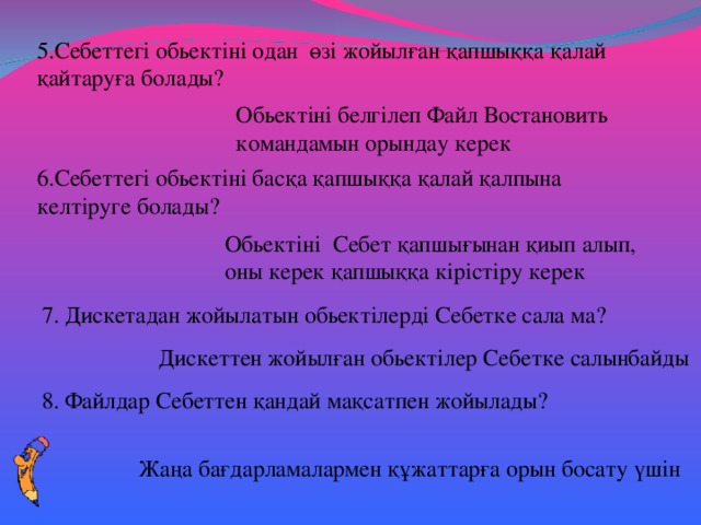 5.Себеттегі обьектіні одан өзі жойылған қапшыққа қалай қайтаруға болады? Обьектіні белгілеп Файл Востановить командамын орындау керек 6.Себеттегі обьектіні басқа қапшыққа қалай қалпына келтіруге болады? Обьектіні Себет қапшығынан қиып алып, оны керек қапшыққа кірістіру керек 7. Дискетадан жойылатын обьектілерді Себетке сала ма? Дискеттен жойылған обьектілер Себетке салынбайды 8. Файлдар Себеттен қандай мақсатпен жойылады? Жаңа бағдарламалармен құжаттарға орын босату үшін