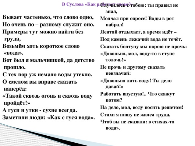 В Суслова «Как работает слово?» Случилось с тобою: ты правил не знал, Бывает частенько, что слово одно, Молчал при опросе! Воды в рот набрал! Но очень по – разному служит оно. Лентяй отдыхает, а время идёт – Примеры тут можно найти без труда, Возьмём хоть короткое слово «вода». Под камень лежачий вода не течёт. Вот был я мальчишкой, да детство прошло. Сказать болтуну мы порою не прочь: «Довольно, мол, воду-то в ступе толочь!» С тех пор уж немало воды утекло. Не прочь и другому сказать невзначай: О смелом вы вправе сказать наперёд: «Такой сквозь огонь и сквозь воду пройдёт!» «Довольно лить воду! Ты дело давай!» Работать впустую!.. Что скажут потом? А гуси и утки - сухие всегда. Заметили люди: «Как с гуся вода». На дело, мол, воду носить решетом! Стихи я пишу не жалея труда, Чтоб вы не сказали: в стихах-то вода».  