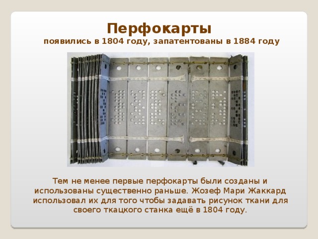 Перфокарты появились в 1804 году, запатентованы в 1884 году Тем не менее первые перфокарты были созданы и использованы существенно раньше. Жозеф Мари Жаккард использовал их для того чтобы задавать рисунок ткани для своего ткацкого станка ещё в 1804 году.