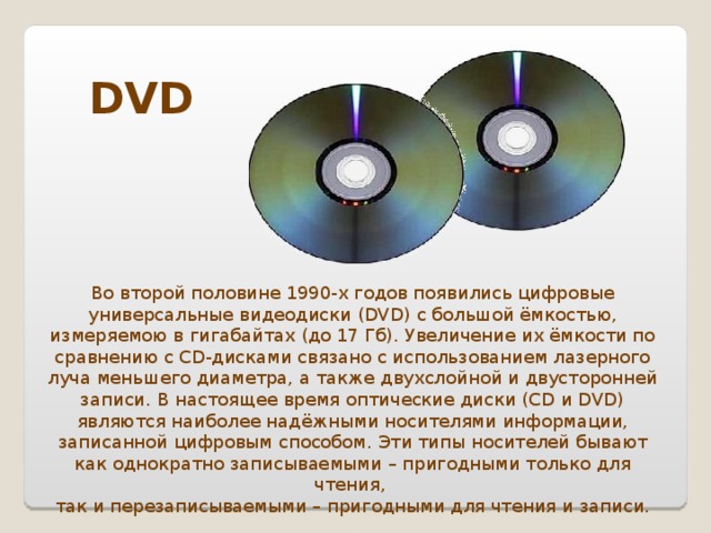 DVD Во второй половине 1990-х годов появились цифровые универсальные видеодиски (DVD) с большой ёмкостью, измеряемою в гигабайтах (до 17 Гб). Увеличение их ёмкости по сравнению с CD-дисками связано с использованием лазерного луча меньшего диаметра, а также двухслойной и двусторонней записи. В настоящее время оптические диски (CD и DVD) являются наиболее надёжными носителями информации, записанной цифровым способом. Эти типы носителей бывают как однократно записываемыми – пригодными только для чтения, так и перезаписываемыми – пригодными для чтения и записи.