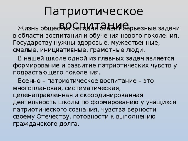 Патриотическое воспитание Жизнь общества сегодня ставит серьёзные задачи в области воспитания и обучения нового поколения. Государству нужны здоровые, мужественные, смелые, инициативные, грамотные люди. В нашей школе одной из главных задач является формирование и развитие патриотических чувств у подрастающего поколения. Военно – патриотическое воспитание – это многоплановая, систематическая, целенаправленная и скоординированная деятельность школы по формированию у учащихся патриотического сознания, чувства верности своему Отечеству, готовности к выполнению гражданского долга.