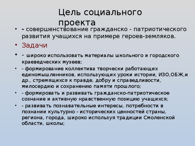 Цель социального проекта - совершенствование гражданско - патриотического развития учащихся на примере героев-земляков. Задачи - широко использовать материалы школьного и городского краеведческих музеев; - формирование коллектива творчески работающих единомышленников, использующих уроки истории, ИЗО,ОБЖ,и др., стремящихся к правде, добру и справедливости, милосердию и сохранению памяти прошлого; - формировать и развивать гражданско-патриотическое сознание и активную нравственную позицию учащихся; - развивать познавательные интересы, потребности в познании культурно - исторических ценностей страны, региона, города, широко используя традиции Смоленской области, школы;  