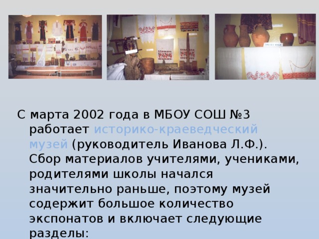 С марта 2002 года в МБОУ СОШ №3 работает историко-краеведческий музей (руководитель Иванова Л.Ф.). Сбор материалов учителями, учениками, родителями школы начался значительно раньше, поэтому музей содержит большое количество экспонатов и включает следующие разделы: