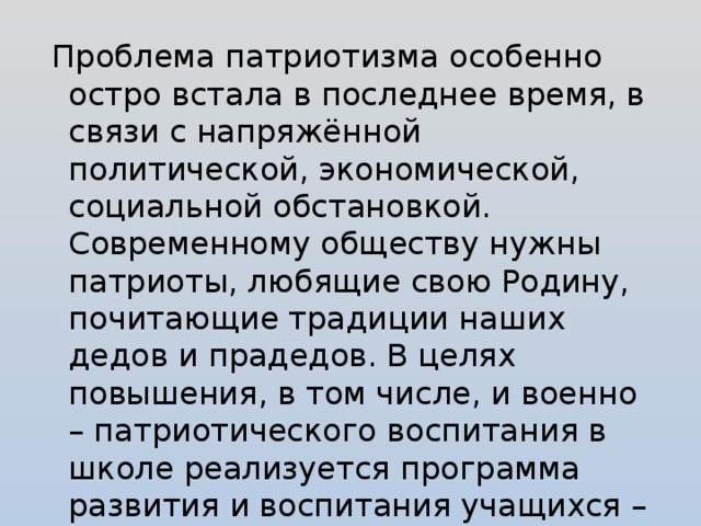 Проблема патриотизма особенно остро встала в последнее время, в связи с напряжённой политической, экономической, социальной обстановкой. Современному обществу нужны патриоты, любящие свою Родину, почитающие традиции наших дедов и прадедов. В целях повышения, в том числе, и военно – патриотического воспитания в школе реализуется программа развития и воспитания учащихся – «Становление»