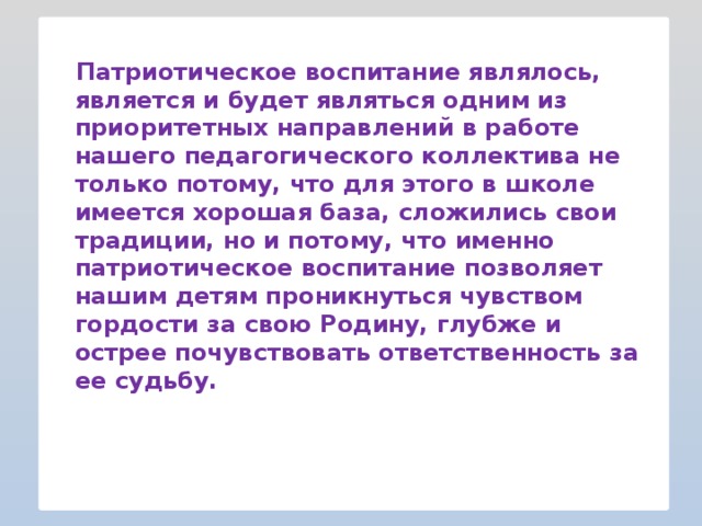 Патриотическое воспитание являлось, является и будет являться одним из приоритетных направлений в работе нашего педагогического коллектива не только потому, что для этого в школе имеется хорошая база, сложились свои традиции, но и потому, что именно патриотическое воспитание позволяет нашим детям проникнуться чувством гордости за свою Родину, глубже и острее почувствовать ответственность за ее судьбу.