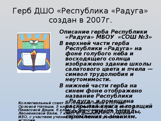 Герб ДШО «Республика «Радуга» создан в 2007г. Описание герба Республики «Радуга» МБОУ «СОШ №3» В верхней части герба Республики «Радуга» на фоне голубого неба и восходящего солнца изображено здание школы салатового цвета и пчела — символ трудолюбия и неутомимости. В нижней части герба на синем фоне отображено название Республики «Радуга» и помещена раскрытая книга и горящий факел - символ правды, стремления к знаниям. Коллегиальный совет по созданию герба в составе: Орловой Наташи, 5 класс А, Михайловой Оли, 6 класс А, Панасовой Даши, 6 класс А, Четыркиной Оли, 6 класс А, Леоненковой Вали, 7 класс Б, Деминой М.М., учителя ИЗО, с участием учеников 5-6 классов и учителей истории.