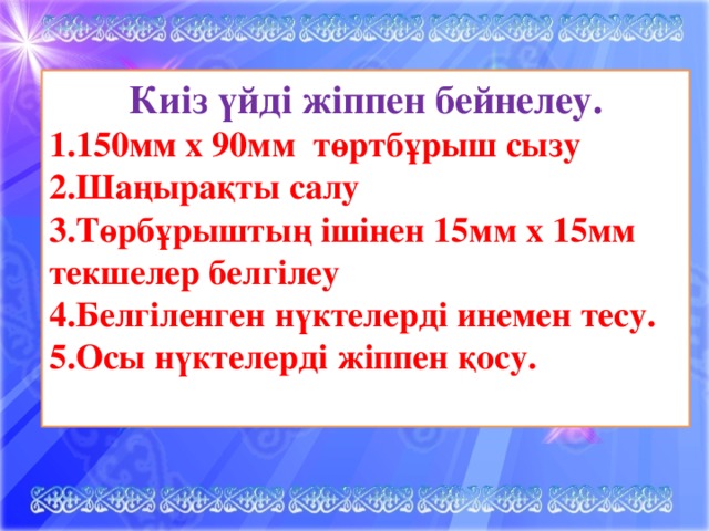 Киіз үйді жіппен бейнелеу. 1.150мм х 90мм төртбұрыш сызу 2.Шаңырақты салу 3.Төрбұрыштың ішінен 15мм х 15мм текшелер белгілеу 4.Белгіленген нүктелерді инемен тесу. 5.Осы нүктелерді жіппен қосу.