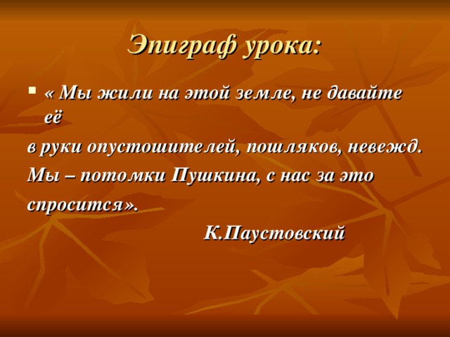 Эпиграф урока: « Мы жили на этой земле, не давайте её в руки опустошителей, пошляков, невежд. Мы – потомки Пушкина, с нас за это спросится».  К.Паустовский