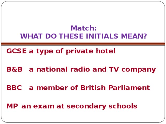 Match:  WHAT DO THESE INITIALS MEAN? GCSE  a type of private hotel  B&B   a national radio and TV company  BBC   a member of British Parliament  MP   an exam at secondary schools