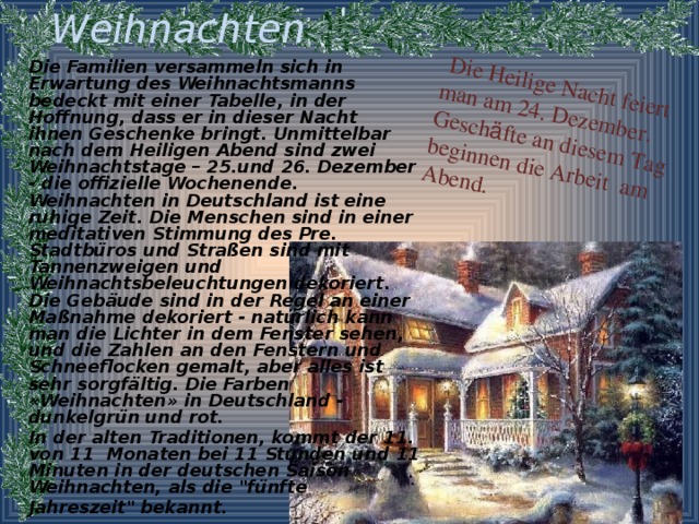 Weihnachten  Die Familien versammeln sich in Erwartung des Weihnachtsmanns bedeckt mit einer Tabelle, in der Hoffnung, dass er in dieser Nacht ihnen Geschenke bringt. Unmittelbar nach dem Heiligen Abend sind zwei Weihnachtstage – 25.und 26. Dezember - die offizielle Wochenende. Weihnachten in Deutschland ist eine ruhige Zeit. Die Menschen sind in einer meditativen Stimmung des Pre. Stadtbüros und Straßen sind mit Tannenzweigen und Weihnachtsbeleuchtungen dekoriert. Die Gebäude sind in der Regel an einer Maßnahme dekoriert - natürlich kann man die Lichter in dem Fenster sehen, und die Zahlen an den Fenstern und Schneeflocken gemalt, aber alles ist sehr sorgfältig. Die Farben «Weihnachten» in Deutschland - dunkelgrün und rot. In der alten Traditionen, kommt der 11. von 11 Monaten bei 11 Stunden und 11 Minuten in der deutschen Saison Weihnachten, als die 