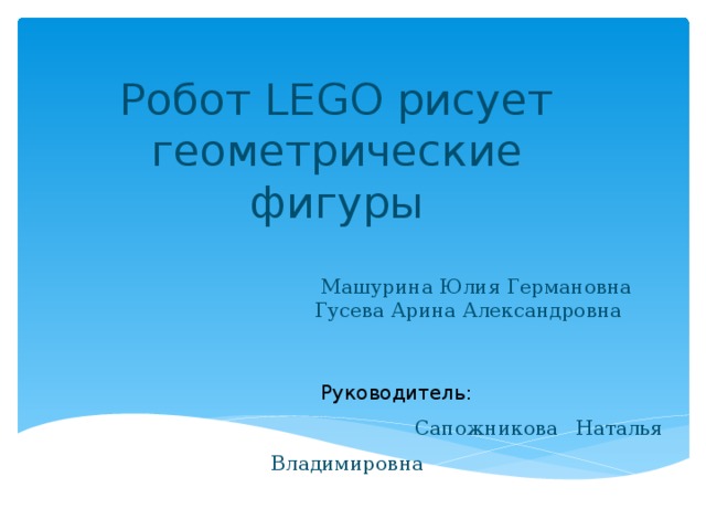 Робот LEGO рисует геометрические фигуры  Машурина Юлия Германовна  Гусева Арина Александровна  Руководитель:  Сапожникова Наталья Владимировна