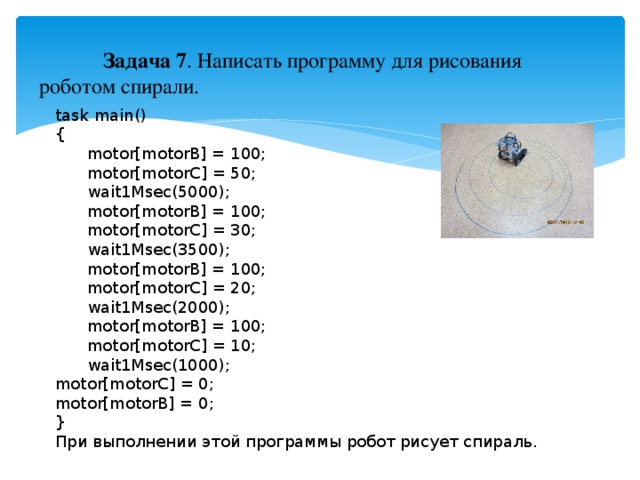 Задача 7 . Написать программу для рисования роботом спирали. task main() {  motor[motorB] = 100;  motor[motorC] = 50;  wait1Msec(5000);  motor[motorB] = 100;  motor[motorC] = 30;  wait1Msec(3500);  motor[motorB] = 100;  motor[motorC] = 20;  wait1Msec(2000);  motor[motorB] = 100;  motor[motorC] = 10;  wait1Msec(1000); motor[motorC] = 0; motor[motorB] = 0; } При выполнении этой программы робот рисует спираль.