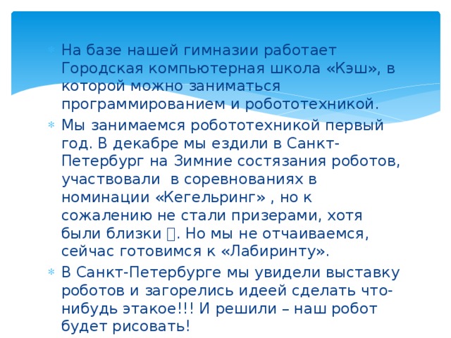 На базе нашей гимназии работает Городская компьютерная школа «Кэш», в которой можно заниматься программированием и робототехникой. Мы занимаемся робототехникой первый год. В декабре мы ездили в Санкт-Петербург на Зимние состязания роботов, участвовали в соревнованиях в номинации «Кегельринг» , но к сожалению не стали призерами, хотя были близки  . Но мы не отчаиваемся, сейчас готовимся к «Лабиринту». В Санкт-Петербурге мы увидели выставку роботов и загорелись идеей сделать что-нибудь этакое!!! И решили – наш робот будет рисовать!