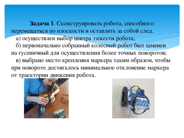 Задача 1 . Сконструировать робота, способного перемещаться по плоскости и оставлять за собой след.  а) осуществлен выбор центра тяжести робота;  б) первоначально собранный колесный робот был заменен на гусеничный для осуществления более точных поворотов;  в) выбрано место крепления маркера таким образом, чтобы при повороте достигалось минимальное отклонение маркера от траектории движения робота.