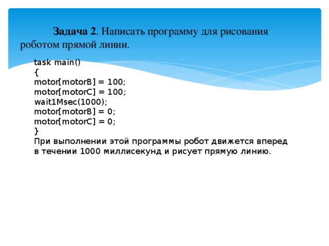 Задача 2 . Написать программу для рисования роботом прямой линии. task main() { motor[motorB] = 100; motor[motorC] = 100; wait1Msec(1000); motor[motorB] = 0; motor[motorC] = 0; } При выполнении этой программы робот движется вперед в течении 1000 миллисекунд и рисует прямую линию.