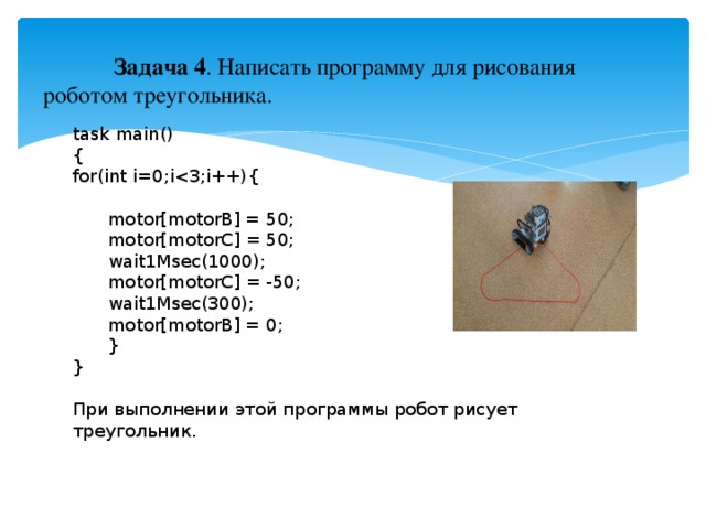 Задача 4 . Написать программу для рисования роботом треугольника. task main() { for(int i=0;i motor[motorB] = 50;  motor[motorC] = 50;  wait1Msec(1000);  motor[motorC] = -50;  wait1Msec(300);  motor[motorB] = 0;  } } При выполнении этой программы робот рисует треугольник.
