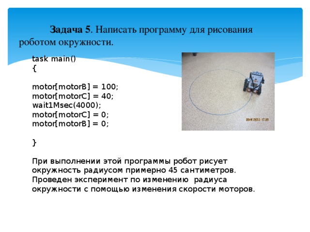 Задача 5 . Написать программу для рисования роботом окружности. task main() { motor[motorB] = 100; motor[motorC] = 40; wait1Msec(4000); motor[motorC] = 0; motor[motorB] = 0; } При выполнении этой программы робот рисует окружность радиусом примерно 45 сантиметров. Проведен эксперимент по изменению радиуса окружности с помощью изменения скорости моторов.