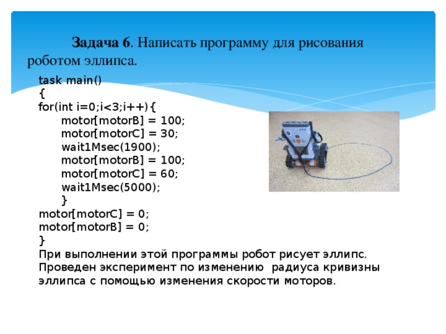 Задача 6 . Написать программу для рисования роботом эллипса. task main() { for(int i=0;i motor[motorB] = 100;  motor[motorC] = 30;  wait1Msec(1900);  motor[motorB] = 100;  motor[motorC] = 60;  wait1Msec(5000);  } motor[motorC] = 0; motor[motorB] = 0; } При выполнении этой программы робот рисует эллипс. Проведен эксперимент по изменению радиуса кривизны эллипса с помощью изменения скорости моторов.