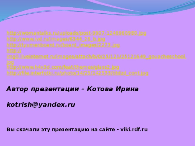 http:// womantalks.ru/uploads/post-9907-1246960980.jpg http:// www.ivd.ru/images/6344_26_b.jpg http:// tyumenboard.ru/board_images/2273.jpg http:// img0.liveinternet.ru/images/attach/b/0/25/121/25121649_gouacheschool.jpg http:// www.h4x3d.com/feat/themes/glass2.jpg http:// file.interfotki.ru/photo/14/25/142533/titdzd_cont.jpg Автор презентации – Котова Ирина   kotrish@yandex.ru  Вы скачали эту презентацию на сайте - viki.rdf.ru