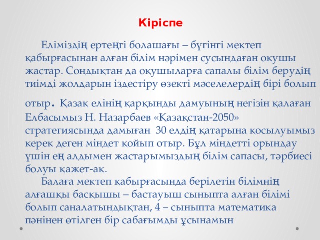 Кіріспе   Еліміздің ертеңгі болашағы – бүгінгі мектеп қабырғасынан алған білім нәрімен сусындаған оқушы жастар. Сондықтан да оқушыларға сапалы білім берудің тиімді жолдарын іздестіру өзекті мәселелердің бірі болып отыр . Қазақ елінің қарқынды дамуының негізін қалаған Елбасымыз Н. Назарбаев «Қазақстан-2050» стратегиясында дамыған 30 елдің қатарына қосылуымыз керек деген міндет қойып отыр. Бұл міндетті орындау үшін ең алдымен жастарымыздың білім сапасы, тәрбиесі болуы қажет-ақ.   Балаға мектеп қабырғасында берілетін білімнің алғашқы басқышы – бастауыш сыныпта алған білімі болып саналатындықтан, 4 – сыныпта математика пәнінен өтілген бір сабағымды ұсынамын