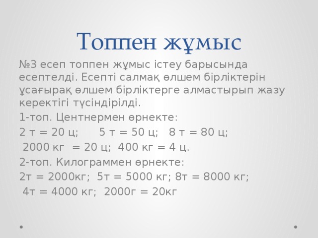 Топпен жұмыс № 3 есеп топпен жұмыс істеу барысында есептелді. Есепті салмақ өлшем бірліктерін ұсағырақ өлшем бірліктерге алмастырып жазу керектігі түсіндірілді. 1-топ. Центнермен өрнекте: 2 т = 20 ц; 5 т = 50 ц; 8 т = 80 ц;  2000 кг = 20 ц; 400 кг = 4 ц. 2-топ. Килограммен өрнекте: 2т = 2000кг; 5т = 5000 кг; 8т = 8000 кг;  4т = 4000 кг; 2000г = 20кг