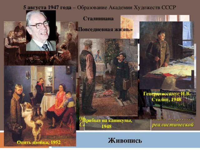 5 августа 1947 года – Образование Академии Художеств СССР Сталиниана «Повседневная жизнь» Решетников Ф. П. (1906-1988) В соответствии с Уставом основная задача Академии — обеспечение неуклонного подъема и развития советского изобразительного искусства во всех его формах на базе последовательного осуществления принципов социалистического реализма и дальнейшего развития лучших, прогрессивных традиций искусства народов СССР, и в частности русской реалистической школы. Генералиссимус И.В. Сталин, 1948 Прибыл на каникулы, 1948 Живопись Опять двойка, 1952